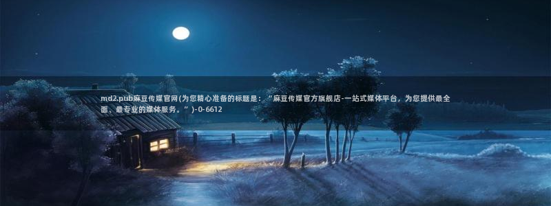 麻豆合集合集：md2.pub麻豆传媒官网(为您精心准备的标题是：“麻豆传媒官方旗舰店-一站式媒体平台，为您提供最全面、最专业的媒体服务。”)